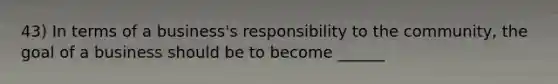 43) In terms of a business's responsibility to the community, the goal of a business should be to become ______