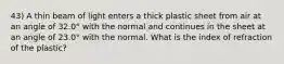 43) A thin beam of light enters a thick plastic sheet from air at an angle of 32.0° with the normal and continues in the sheet at an angle of 23.0° with the normal. What is the index of refraction of the plastic?