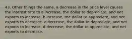 43. Other things the same, a decrease in the price level causes the interest rate to a.increase, the dollar to depreciate, and net exports to increase. b.increase, the dollar to appreciate, and net exports to decrease. c.decrease, the dollar to depreciate, and net exports to increase. d.decrease, the dollar to appreciate, and net exports to decrease.