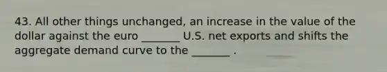 43. All other things unchanged, an increase in the value of the dollar against the euro _______ U.S. net exports and shifts the aggregate demand curve to the _______ .