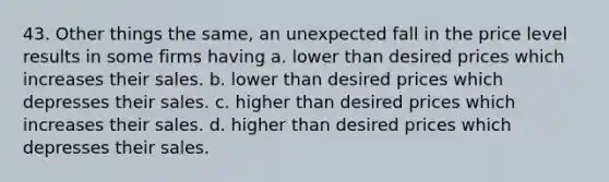 43. Other things the same, an unexpected fall in the price level results in some firms having a. lower than desired prices which increases their sales. b. lower than desired prices which depresses their sales. c. higher than desired prices which increases their sales. d. higher than desired prices which depresses their sales.