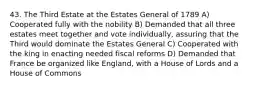 43. The Third Estate at the Estates General of 1789 A) Cooperated fully with the nobility B) Demanded that all three estates meet together and vote individually, assuring that the Third would dominate the Estates General C) Cooperated with the king in enacting needed fiscal reforms D) Demanded that France be organized like England, with a House of Lords and a House of Commons