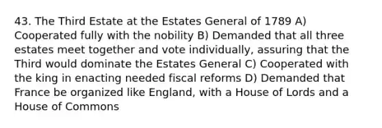 43. The Third Estate at the Estates General of 1789 A) Cooperated fully with the nobility B) Demanded that all three estates meet together and vote individually, assuring that the Third would dominate the Estates General C) Cooperated with the king in enacting needed fiscal reforms D) Demanded that France be organized like England, with a House of Lords and a House of Commons