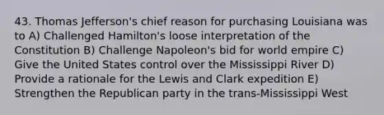 43. Thomas Jefferson's chief reason for purchasing Louisiana was to A) Challenged Hamilton's loose interpretation of the Constitution B) Challenge Napoleon's bid for world empire C) Give the United States control over the Mississippi River D) Provide a rationale for the Lewis and Clark expedition E) Strengthen the Republican party in the trans-Mississippi West