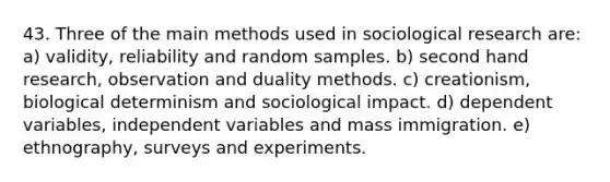 43. Three of the main methods used in sociological research are: a) validity, reliability and random samples. b) second hand research, observation and duality methods. c) creationism, biological determinism and sociological impact. d) dependent variables, independent variables and mass immigration. e) ethnography, surveys and experiments.