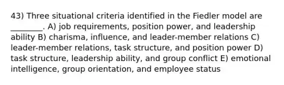 43) Three situational criteria identified in the Fiedler model are ________. A) job requirements, position power, and leadership ability B) charisma, influence, and leader-member relations C) leader-member relations, task structure, and position power D) task structure, leadership ability, and group conflict E) emotional intelligence, group orientation, and employee status