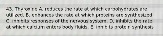 43. Thyroxine A. reduces the rate at which carbohydrates are utilized. B. enhances the rate at which proteins are synthesized. C. inhibits responses of the nervous system. D. inhibits the rate at which calcium enters body fluids. E. inhibits protein synthesis