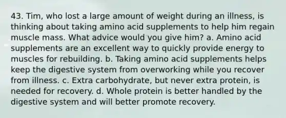 43. Tim, who lost a large amount of weight during an illness, is thinking about taking amino acid supplements to help him regain muscle mass. What advice would you give him? a. Amino acid supplements are an excellent way to quickly provide energy to muscles for rebuilding. b. Taking amino acid supplements helps keep the digestive system from overworking while you recover from illness. c. Extra carbohydrate, but never extra protein, is needed for recovery. d. Whole protein is better handled by the digestive system and will better promote recovery.