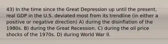 43) In the time since the Great Depression up until the present, real GDP in the U.S. deviated most from its trendline (in either a positive or negative direction) A) during the disinflation of the 1980s. B) during the Great Recession. C) during the oil price shocks of the 1970s. D) during World War II.