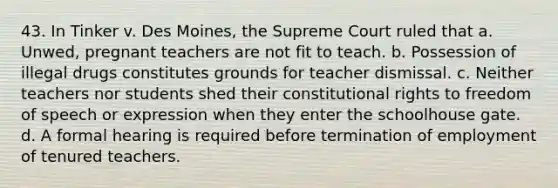 43. In Tinker v. Des Moines, the Supreme Court ruled that a. Unwed, pregnant teachers are not fit to teach. b. Possession of illegal drugs constitutes grounds for teacher dismissal. c. Neither teachers nor students shed their constitutional rights to freedom of speech or expression when they enter the schoolhouse gate. d. A formal hearing is required before termination of employment of tenured teachers.