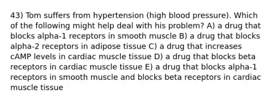 43) Tom suffers from hypertension (high blood pressure). Which of the following might help deal with his problem? A) a drug that blocks alpha-1 receptors in smooth muscle B) a drug that blocks alpha-2 receptors in adipose tissue C) a drug that increases cAMP levels in cardiac <a href='https://www.questionai.com/knowledge/kMDq0yZc0j-muscle-tissue' class='anchor-knowledge'>muscle tissue</a> D) a drug that blocks beta receptors in cardiac muscle tissue E) a drug that blocks alpha-1 receptors in smooth muscle and blocks beta receptors in cardiac muscle tissue