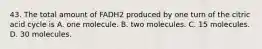 43. The total amount of FADH2 produced by one turn of the citric acid cycle is A. one molecule. B. two molecules. C. 15 molecules. D. 30 molecules.