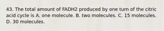 43. The total amount of FADH2 produced by one turn of the citric acid cycle is A. one molecule. B. two molecules. C. 15 molecules. D. 30 molecules.