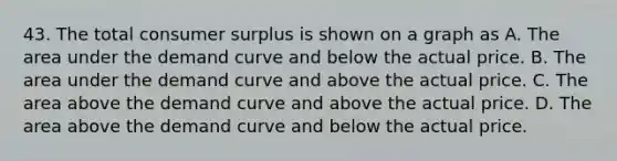 43. The total consumer surplus is shown on a graph as A. The area under the demand curve and below the actual price. B. The area under the demand curve and above the actual price. C. The area above the demand curve and above the actual price. D. The area above the demand curve and below the actual price.