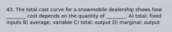 43. The total cost curve for a snowmobile dealership shows how ________ cost depends on the quantity of ________. A) total; fixed inputs B) average; variable C) total; output D) marginal; output