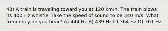 43) A train is traveling toward you at 120 km/h. The train blows its 400-Hz whistle. Take the speed of sound to be 340 m/s. What frequency do you hear? A) 444 Hz B) 439 Hz C) 364 Hz D) 361 Hz