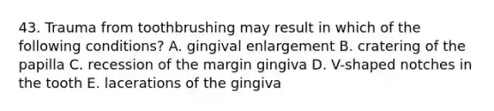 43. Trauma from toothbrushing may result in which of the following conditions? A. gingival enlargement B. cratering of the papilla C. recession of the margin gingiva D. V-shaped notches in the tooth E. lacerations of the gingiva