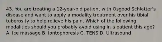 43. You are treating a 12-year-old patient with Osgood Schlatter's disease and want to apply a modality treatment over his tibial tuberosity to help relieve his pain. Which of the following modalities should you probably avoid using in a patient this age? A. Ice massage B. Iontophoresis C. TENS D. Ultrasound