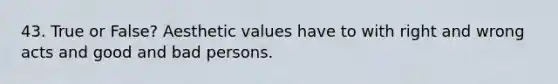 43. True or False? Aesthetic values have to with right and wrong acts and good and bad persons.