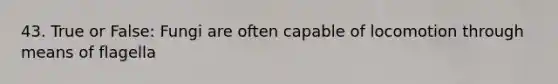 43. True or False: Fungi are often capable of locomotion through means of flagella