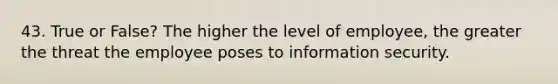 43. True or False? The higher the level of employee, the greater the threat the employee poses to information security.