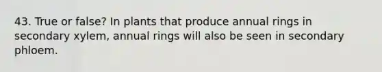 43. True or false? In plants that produce annual rings in secondary xylem, annual rings will also be seen in secondary phloem.
