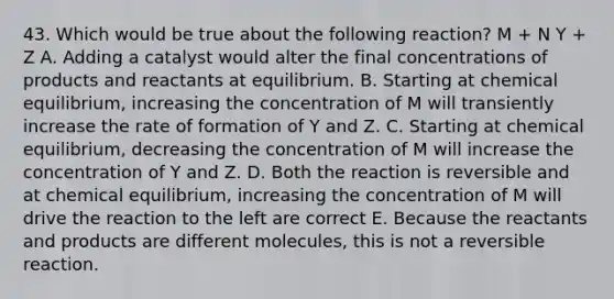 43. Which would be true about the following reaction? M + N Y + Z A. Adding a catalyst would alter the final concentrations of products and reactants at equilibrium. B. Starting at chemical equilibrium, increasing the concentration of M will transiently increase the rate of formation of Y and Z. C. Starting at chemical equilibrium, decreasing the concentration of M will increase the concentration of Y and Z. D. Both the reaction is reversible and at chemical equilibrium, increasing the concentration of M will drive the reaction to the left are correct E. Because the reactants and products are different molecules, this is not a reversible reaction.