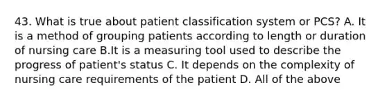 43. What is true about patient classification system or PCS? A. It is a method of grouping patients according to length or duration of nursing care B.It is a measuring tool used to describe the progress of patient's status C. It depends on the complexity of nursing care requirements of the patient D. All of the above