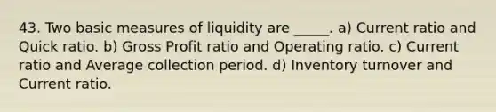 43. Two basic measures of liquidity are _____. a) Current ratio and Quick ratio. b) Gross Profit ratio and Operating ratio. c) Current ratio and Average collection period. d) Inventory turnover and Current ratio.