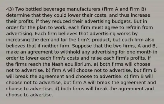 43) Two bottled beverage manufacturers (Firm A and Firm B) determine that they could lower their costs, and thus increase their profits, if they reduced their advertising budgets. But in order for the plan to work, each firm must agree to refrain from advertising. Each firm believes that advertising works by increasing the demand for the firm's product, but each firm also believes that if neither firm. Suppose that the two firms, A and B, make an agreement to withhold any advertising for one month in order to lower each firm's costs and raise each firm's profits. If the firms reach the Nash equilibrium, a) both firms will choose not to advertise. b) firm A will choose not to advertise, but firm B will break the agreement and choose to advertise. c) firm B will choose not to advertise, but firm A will break the agreement and choose to advertise. d) both firms will break the agreement and choose to advertise.