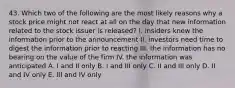 43. Which two of the following are the most likely reasons why a stock price might not react at all on the day that new information related to the stock issuer is released? I. insiders knew the information prior to the announcement II. investors need time to digest the information prior to reacting III. the information has no bearing on the value of the firm IV. the information was anticipated A. I and II only B. I and III only C. II and III only D. II and IV only E. III and IV only