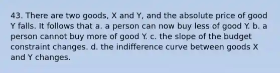 43. There are two goods, X and Y, and the absolute price of good Y falls. It follows that a. a person can now buy less of good Y. b. a person cannot buy more of good Y. c. the slope of the budget constraint changes. d. the indifference curve between goods X and Y changes.