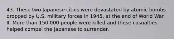 43. These two Japanese cities were devastated by atomic bombs dropped by U.S. military forces in 1945, at the end of World War II. More than 150,000 people were killed and these casualties helped compel the Japanese to surrender.