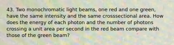 43. Two monochromatic light beams, one red and one green, have the same intensity and the same crosssectional area. How does the energy of each photon and the number of photons crossing a unit area per second in the red beam compare with those of the green beam?