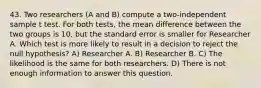 43. Two researchers (A and B) compute a two-independent sample t test. For both tests, the mean difference between the two groups is 10, but the standard error is smaller for Researcher A. Which test is more likely to result in a decision to reject the null hypothesis? A) Researcher A. B) Researcher B. C) The likelihood is the same for both researchers. D) There is not enough information to answer this question.