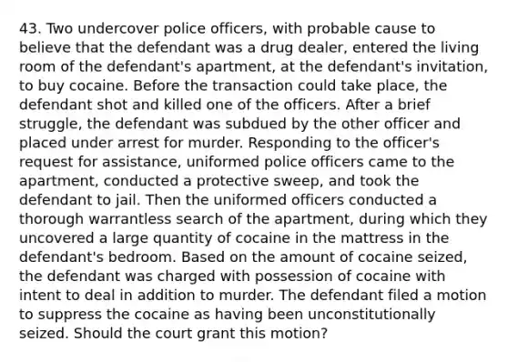 43. Two undercover police officers, with probable cause to believe that the defendant was a drug dealer, entered the living room of the defendant's apartment, at the defendant's invitation, to buy cocaine. Before the transaction could take place, the defendant shot and killed one of the officers. After a brief struggle, the defendant was subdued by the other officer and placed under arrest for murder. Responding to the officer's request for assistance, uniformed police officers came to the apartment, conducted a protective sweep, and took the defendant to jail. Then the uniformed officers conducted a thorough warrantless search of the apartment, during which they uncovered a large quantity of cocaine in the mattress in the defendant's bedroom. Based on the amount of cocaine seized, the defendant was charged with possession of cocaine with intent to deal in addition to murder. The defendant filed a motion to suppress the cocaine as having been unconstitutionally seized. Should the court grant this motion?