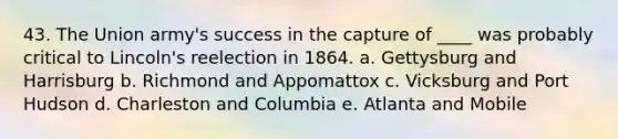 43. The Union army's success in the capture of ____ was probably critical to Lincoln's reelection in 1864. a. Gettysburg and Harrisburg b. Richmond and Appomattox c. Vicksburg and Port Hudson d. Charleston and Columbia e. Atlanta and Mobile