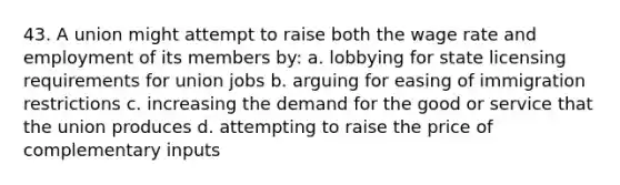 43. A union might attempt to raise both the wage rate and employment of its members by: a. lobbying for state licensing requirements for union jobs b. arguing for easing of immigration restrictions c. increasing the demand for the good or service that the union produces d. attempting to raise the price of complementary inputs