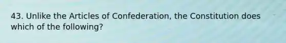 43. Unlike the Articles of Confederation, the Constitution does which of the following?