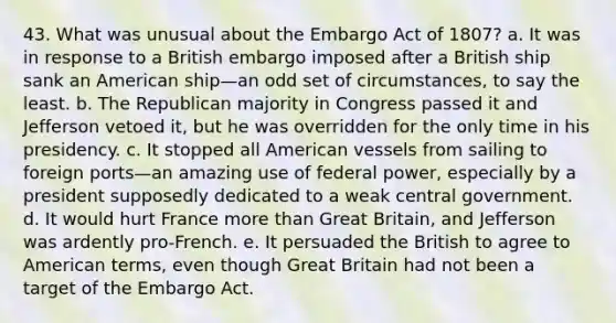 43. What was unusual about the Embargo Act of 1807? a. It was in response to a British embargo imposed after a British ship sank an American ship—an odd set of circumstances, to say the least. b. The Republican majority in Congress passed it and Jefferson vetoed it, but he was overridden for the only time in his presidency. c. It stopped all American vessels from sailing to foreign ports—an amazing use of federal power, especially by a president supposedly dedicated to a weak central government. d. It would hurt France more than Great Britain, and Jefferson was ardently pro-French. e. It persuaded the British to agree to American terms, even though Great Britain had not been a target of the Embargo Act.