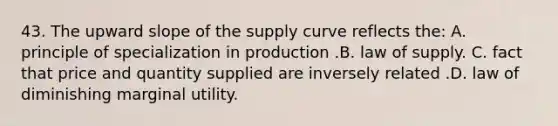 43. The upward slope of the supply curve reflects the: A. principle of specialization in production .B. law of supply. C. fact that price and quantity supplied are inversely related .D. law of diminishing marginal utility.