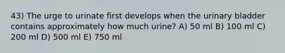 43) The urge to urinate first develops when the urinary bladder contains approximately how much urine? A) 50 ml B) 100 ml C) 200 ml D) 500 ml E) 750 ml