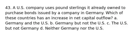 43. A U.S. company uses pound sterlings it already owned to purchase bonds issued by a company in Germany. Which of these countries has an increase in net capital outflow? a. Germany and the U.S. b. Germany but not the U.S. c. The U.S. but not Germany d. Neither Germany nor the U.S.