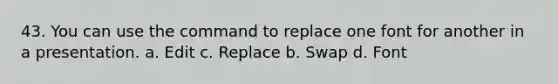 43. You can use the command to replace one font for another in a presentation. a. Edit с. Replace b. Swap d. Font