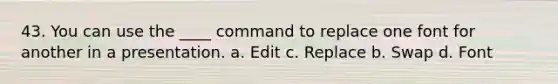 43. You can use the ____ command to replace one font for another in a presentation. a. Edit c. Replace b. Swap d. Font