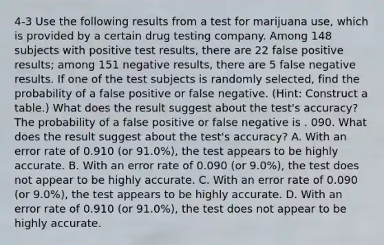 4-3 Use the following results from a test for marijuana​ use, which is provided by a certain drug testing company. Among 148 subjects with positive test​ results, there are 22 false positive​ results; among 151 negative​ results, there are 5 false negative results. If one of the test subjects is randomly​ selected, find the probability of a false positive or false negative.​ (Hint: Construct a​ table.) What does the result suggest about the​ test's accuracy? The probability of a false positive or false negative is . 090. What does the result suggest about the​ test's accuracy? A. With an error rate of 0.910 ​(or 91.0​%), the test appears to be highly accurate. B. With an error rate of 0.090 ​(or 9.0​%), the test does not appear to be highly accurate. C. With an error rate of 0.090 ​(or 9.0​%), the test appears to be highly accurate. D. With an error rate of 0.910 ​(or 91.0​%), the test does not appear to be highly accurate.