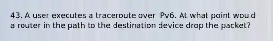 43. A user executes a traceroute over IPv6. At what point would a router in the path to the destination device drop the packet?