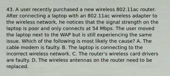 43. A user recently purchased a new wireless 802.11ac router. After connecting a laptop with an 802.11ac wireless adapter to the wireless network, he notices that the signal strength on the laptop is poor and only connects at 54 Mbps. The user moved the laptop next to the WAP but is still experiencing the same issue. Which of the following is most likely the cause? A. The cable modem is faulty. B. The laptop is connecting to the incorrect wireless network. C. The router's wireless card drivers are faulty. D. The wireless antennas on the router need to be replaced.