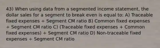 43) When using data from a segmented income statement, the dollar sales for a segment to break even is equal to: A) Traceable fixed expenses ÷ Segment CM ratio B) Common fixed expenses ÷ Segment CM ratio C) (Traceable fixed expenses + Common fixed expenses) ÷ Segment CM ratio D) Non-traceable fixed expenses ÷ Segment CM ratio