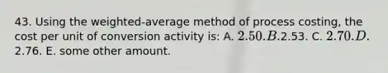 43. Using the weighted-average method of process costing, the cost per unit of conversion activity is: A. 2.50. B.2.53. C. 2.70. D.2.76. E. some other amount.